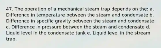 47. The operation of a mechanical steam trap depends on the: a. Difference in temperature between the steam and condensate b. Difference in specific gravity between the steam and condensate c. Difference in pressure between the steam and condensate d. Liquid level in the condensate tank e. Liquid level in the stream trap.