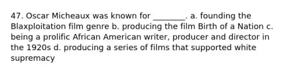 47. Oscar Micheaux was known for ________. a. founding the Blaxploitation film genre b. producing the film Birth of a Nation c. being a prolific African American writer, producer and director in the 1920s d. producing a series of films that supported white supremacy