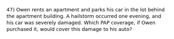 47) Owen rents an apartment and parks his car in the lot behind the apartment building. A hailstorm occurred one evening, and his car was severely damaged. Which PAP coverage, if Owen purchased it, would cover this damage to his auto?