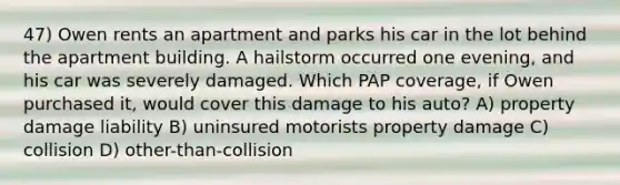 47) Owen rents an apartment and parks his car in the lot behind the apartment building. A hailstorm occurred one evening, and his car was severely damaged. Which PAP coverage, if Owen purchased it, would cover this damage to his auto? A) property damage liability B) uninsured motorists property damage C) collision D) other-than-collision