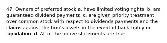 47. Owners of preferred stock a. have limited voting rights. b. are guaranteed dividend payments. c. are given priority treatment over common stock with respect to dividends payments and the claims against the firm's assets in the event of bankruptcy or liquidation. d. All of the above statements are true.