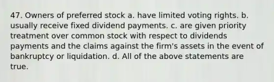 47. Owners of preferred stock a. have limited voting rights. b. usually receive fixed dividend payments. c. are given priority treatment over common stock with respect to dividends payments and the claims against the firm's assets in the event of bankruptcy or liquidation. d. All of the above statements are true.