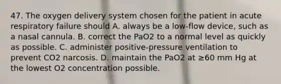 47. The oxygen delivery system chosen for the patient in acute respiratory failure should A. always be a low-flow device, such as a nasal cannula. B. correct the PaO2 to a normal level as quickly as possible. C. administer positive-pressure ventilation to prevent CO2 narcosis. D. maintain the PaO2 at ≥60 mm Hg at the lowest O2 concentration possible.