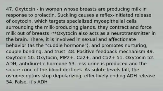 47. Oxytocin - in women whose breasts are producing milk in response to prolactin. Suckling causes a reflex-initiated release of oxytocin, which targets specialized myoepithelial cells surrounding the milk-producing glands. they contract and force milk out of breasts -**Oxytocin also acts as a neurotransmitter in the brain. There, it is involved in sexual and affectionate behavior (as the "cuddle hormone"), and promotes nurturing, couple bonding, and trust. 48. Positive-feedback mechanism 49. Oxytocin 50. Oxytocin, PIP2+- Ca2+, and Ca2+ 51. Oxytocin 52. ADH, antidiuretic hormone 53. less urine is produced and the solute conc of the blood declines. As solute levels fall, the osmoreceptors stop depolarizing, effectively ending ADH release 54. False, it's ADH