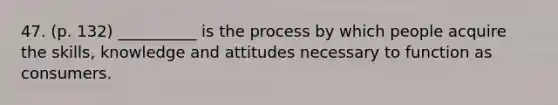 47. (p. 132) __________ is the process by which people acquire the skills, knowledge and attitudes necessary to function as consumers.