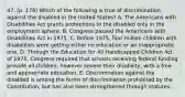 47. (p. 178) Which of the following is true of discrimination against the disabled in the United States? A. The Americans with Disabilities Act grants protections to the disabled only in the employment sphere. B. Congress passed the Americans with Disabilities Act in 1975. C. Before 1975, four million children with disabilities were getting either no education or an inappropriate one. D. Through the Education for All Handicapped Children Act of 1975, Congress required that schools receiving federal funding provide all children, however severe their disability, with a free and appropriate education. E. Discrimination against the disabled is among the forms of discrimination prohibited by the Constitution, but has also been strengthened through statutes.