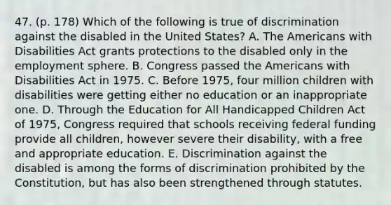 47. (p. 178) Which of the following is true of discrimination against the disabled in the United States? A. The Americans with Disabilities Act grants protections to the disabled only in the employment sphere. B. Congress passed the Americans with Disabilities Act in 1975. C. Before 1975, four million children with disabilities were getting either no education or an inappropriate one. D. Through the Education for All Handicapped Children Act of 1975, Congress required that schools receiving federal funding provide all children, however severe their disability, with a free and appropriate education. E. Discrimination against the disabled is among the forms of discrimination prohibited by the Constitution, but has also been strengthened through statutes.