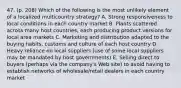 47. (p. 208) Which of the following is the most unlikely element of a localized multicountry strategy? A. Strong responsiveness to local conditions in each country market B. Plants scattered across many host countries, each producing product versions for local area markets C. Marketing and distribution adapted to the buying habits, customs and culture of each host country D. Heavy reliance on local suppliers (use of some local suppliers may be mandated by host governments) E. Selling direct to buyers (perhaps via the company's Web site) to avoid having to establish networks of wholesale/retail dealers in each country market