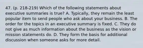 47. (p. 218-219) Which of the following statements about executive summaries is true? A. Typically, they remain the least popular item to send people who ask about your business. B. The order for the topics in an executive summary is fixed. C. They do not give as much information about the business as the vision or mission statements do. D. They form the basis for additional discussion when someone asks for more detail.