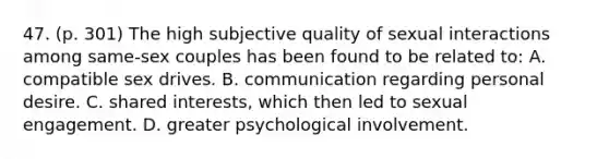 47. (p. 301) The high subjective quality of sexual interactions among same-sex couples has been found to be related to: A. compatible sex drives. B. communication regarding personal desire. C. shared interests, which then led to sexual engagement. D. greater psychological involvement.