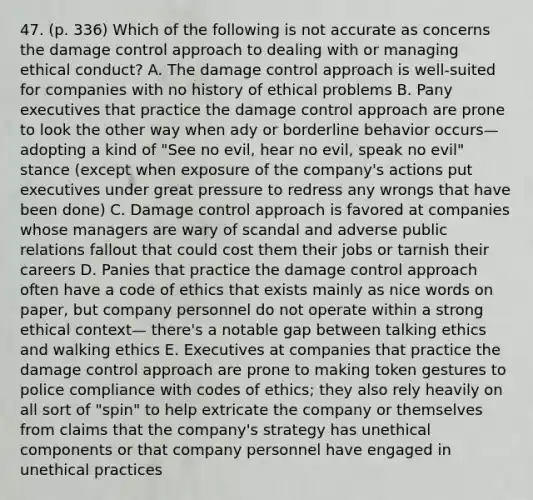 47. (p. 336) Which of the following is not accurate as concerns the damage control approach to dealing with or managing ethical conduct? A. The damage control approach is well-suited for companies with no history of ethical problems B. Pany executives that practice the damage control approach are prone to look the other way when ady or borderline behavior occurs—adopting a kind of "See no evil, hear no evil, speak no evil" stance (except when exposure of the company's actions put executives under great pressure to redress any wrongs that have been done) C. Damage control approach is favored at companies whose managers are wary of scandal and adverse public relations fallout that could cost them their jobs or tarnish their careers D. Panies that practice the damage control approach often have a code of ethics that exists mainly as nice words on paper, but company personnel do not operate within a strong ethical context— there's a notable gap between talking ethics and walking ethics E. Executives at companies that practice the damage control approach are prone to making token gestures to police compliance with codes of ethics; they also rely heavily on all sort of "spin" to help extricate the company or themselves from claims that the company's strategy has unethical components or that company personnel have engaged in unethical practices