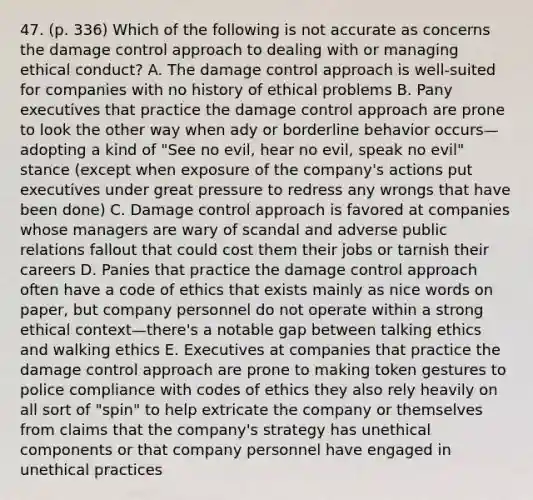 47. (p. 336) Which of the following is not accurate as concerns the damage control approach to dealing with or managing ethical conduct? A. The damage control approach is well-suited for companies with no history of ethical problems B. Pany executives that practice the damage control approach are prone to look the other way when ady or borderline behavior occurs—adopting a kind of "See no evil, hear no evil, speak no evil" stance (except when exposure of the company's actions put executives under great pressure to redress any wrongs that have been done) C. Damage control approach is favored at companies whose managers are wary of scandal and adverse public relations fallout that could cost them their jobs or tarnish their careers D. Panies that practice the damage control approach often have a code of ethics that exists mainly as nice words on paper, but company personnel do not operate within a strong ethical context—there's a notable gap between talking ethics and walking ethics E. Executives at companies that practice the damage control approach are prone to making token gestures to police compliance with codes of ethics they also rely heavily on all sort of "spin" to help extricate the company or themselves from claims that the company's strategy has unethical components or that company personnel have engaged in unethical practices