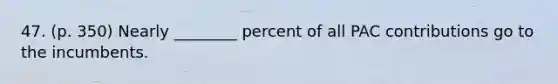 47. (p. 350) Nearly ________ percent of all PAC contributions go to the incumbents.