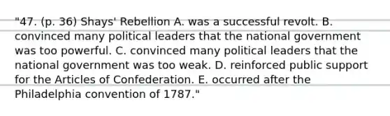 "47. (p. 36) Shays' Rebellion A. was a successful revolt. B. convinced many political leaders that the national government was too powerful. C. convinced many political leaders that the national government was too weak. D. reinforced public support for the Articles of Confederation. E. occurred after the Philadelphia convention of 1787."