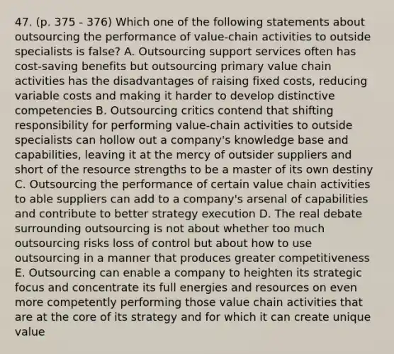 47. (p. 375 - 376) Which one of the following statements about outsourcing the performance of value-chain activities to outside specialists is false? A. Outsourcing support services often has cost-saving benefits but outsourcing primary value chain activities has the disadvantages of raising fixed costs, reducing variable costs and making it harder to develop distinctive competencies B. Outsourcing critics contend that shifting responsibility for performing value-chain activities to outside specialists can hollow out a company's knowledge base and capabilities, leaving it at the mercy of outsider suppliers and short of the resource strengths to be a master of its own destiny C. Outsourcing the performance of certain value chain activities to able suppliers can add to a company's arsenal of capabilities and contribute to better strategy execution D. The real debate surrounding outsourcing is not about whether too much outsourcing risks loss of control but about how to use outsourcing in a manner that produces greater competitiveness E. Outsourcing can enable a company to heighten its strategic focus and concentrate its full energies and resources on even more competently performing those value chain activities that are at the core of its strategy and for which it can create unique value