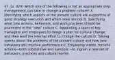 47. (p. 429) Which one of the following is not an appropriate step management can take to change a problem culture? A. Identifying which aspects of the present culture are supportive of good strategy execution and which ones are not B. Specifying what new actions, behaviors, and work practices should be prominent in the "new" culture C. Appointing a team of key managers and employees to design a plan for cultural change and then lead the internal effort to change the culture D. Talking openly about the problems of the present culture and how new behaviors will improve performance E. Employing visible, forceful actions—both substantive and symbolic—to ingrain a new set of behaviors, practices and cultural norms