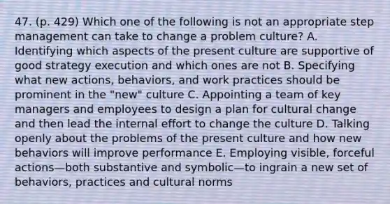 47. (p. 429) Which one of the following is not an appropriate step management can take to change a problem culture? A. Identifying which aspects of the present culture are supportive of good strategy execution and which ones are not B. Specifying what new actions, behaviors, and work practices should be prominent in the "new" culture C. Appointing a team of key managers and employees to design a plan for cultural change and then lead the internal effort to change the culture D. Talking openly about the problems of the present culture and how new behaviors will improve performance E. Employing visible, forceful actions—both substantive and symbolic—to ingrain a new set of behaviors, practices and cultural norms