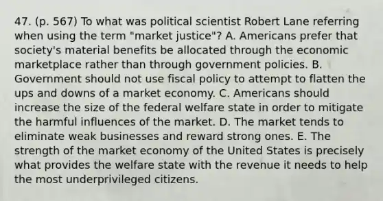 47. (p. 567) To what was political scientist Robert Lane referring when using the term "market justice"? A. Americans prefer that society's material benefits be allocated through the economic marketplace rather than through government policies. B. Government should not use fiscal policy to attempt to flatten the ups and downs of a market economy. C. Americans should increase the size of the federal welfare state in order to mitigate the harmful influences of the market. D. The market tends to eliminate weak businesses and reward strong ones. E. The strength of the market economy of the United States is precisely what provides the welfare state with the revenue it needs to help the most underprivileged citizens.