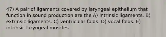 47) A pair of ligaments covered by laryngeal epithelium that function in sound production are the A) intrinsic ligaments. B) extrinsic ligaments. C) ventricular folds. D) vocal folds. E) intrinsic laryngeal muscles