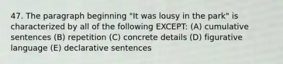 47. The paragraph beginning "It was lousy in the park" is characterized by all of the following EXCEPT: (A) cumulative sentences (B) repetition (C) concrete details (D) figurative language (E) declarative sentences