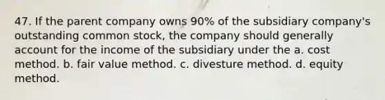 47. If the parent company owns 90% of the subsidiary company's outstanding common stock, the company should generally account for the income of the subsidiary under the a. cost method. b. fair value method. c. divesture method. d. equity method.