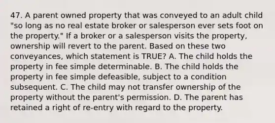 47. A parent owned property that was conveyed to an adult child "so long as no real estate broker or salesperson ever sets foot on the property." If a broker or a salesperson visits the property, ownership will revert to the parent. Based on these two conveyances, which statement is TRUE? A. The child holds the property in fee simple determinable. B. The child holds the property in fee simple defeasible, subject to a condition subsequent. C. The child may not transfer ownership of the property without the parent's permission. D. The parent has retained a right of re-entry with regard to the property.