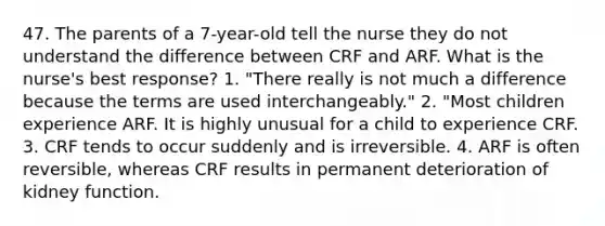 47. The parents of a 7-year-old tell the nurse they do not understand the difference between CRF and ARF. What is the nurse's best response? 1. "There really is not much a difference because the terms are used interchangeably." 2. "Most children experience ARF. It is highly unusual for a child to experience CRF. 3. CRF tends to occur suddenly and is irreversible. 4. ARF is often reversible, whereas CRF results in permanent deterioration of kidney function.