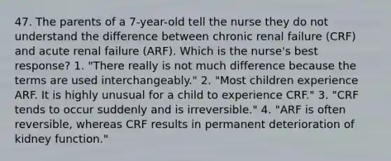 47. The parents of a 7-year-old tell the nurse they do not understand the difference between chronic renal failure (CRF) and acute renal failure (ARF). Which is the nurse's best response? 1. "There really is not much difference because the terms are used interchangeably." 2. "Most children experience ARF. It is highly unusual for a child to experience CRF." 3. "CRF tends to occur suddenly and is irreversible." 4. "ARF is often reversible, whereas CRF results in permanent deterioration of kidney function."