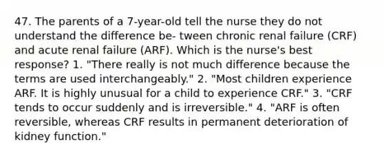 47. The parents of a 7-year-old tell the nurse they do not understand the difference be- tween chronic renal failure (CRF) and acute renal failure (ARF). Which is the nurse's best response? 1. "There really is not much difference because the terms are used interchangeably." 2. "Most children experience ARF. It is highly unusual for a child to experience CRF." 3. "CRF tends to occur suddenly and is irreversible." 4. "ARF is often reversible, whereas CRF results in permanent deterioration of kidney function."