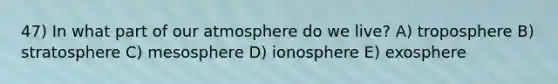 47) In what part of our atmosphere do we live? A) troposphere B) stratosphere C) mesosphere D) ionosphere E) exosphere