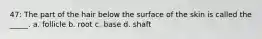 47: The part of the hair below the surface of the skin is called the _____. a. follicle b. root c. base d. shaft