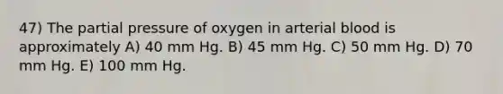 47) The partial pressure of oxygen in arterial blood is approximately A) 40 mm Hg. B) 45 mm Hg. C) 50 mm Hg. D) 70 mm Hg. E) 100 mm Hg.