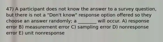 47) A participant does not know the answer to a survey question, but there is not a "Don't know" response option offered so they choose an answer randomly; a ________ will occur. A) response error B) measurement error C) sampling error D) nonresponse error E) unit nonresponse