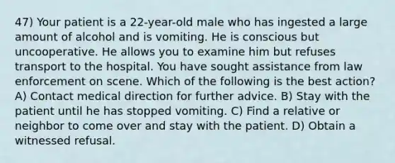 47) Your patient is a 22-year-old male who has ingested a large amount of alcohol and is vomiting. He is conscious but uncooperative. He allows you to examine him but refuses transport to the hospital. You have sought assistance from law enforcement on scene. Which of the following is the best action? A) Contact medical direction for further advice. B) Stay with the patient until he has stopped vomiting. C) Find a relative or neighbor to come over and stay with the patient. D) Obtain a witnessed refusal.