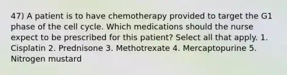 47) A patient is to have chemotherapy provided to target the G1 phase of the cell cycle. Which medications should the nurse expect to be prescribed for this patient? Select all that apply. 1. Cisplatin 2. Prednisone 3. Methotrexate 4. Mercaptopurine 5. Nitrogen mustard