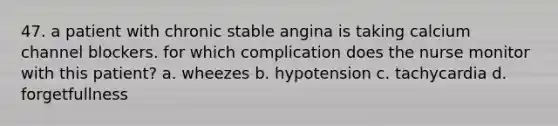 47. a patient with chronic stable angina is taking calcium channel blockers. for which complication does the nurse monitor with this patient? a. wheezes b. hypotension c. tachycardia d. forgetfullness