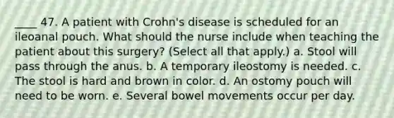 ____ 47. A patient with Crohn's disease is scheduled for an ileoanal pouch. What should the nurse include when teaching the patient about this surgery? (Select all that apply.) a. Stool will pass through the anus. b. A temporary ileostomy is needed. c. The stool is hard and brown in color. d. An ostomy pouch will need to be worn. e. Several bowel movements occur per day.