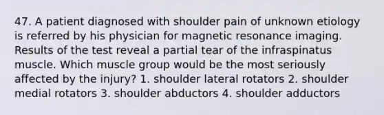 47. A patient diagnosed with shoulder pain of unknown etiology is referred by his physician for magnetic resonance imaging. Results of the test reveal a partial tear of the infraspinatus muscle. Which muscle group would be the most seriously affected by the injury? 1. shoulder lateral rotators 2. shoulder medial rotators 3. shoulder abductors 4. shoulder adductors