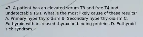 47. A patient has an elevated serum T3 and free T4 and undetectable TSH. What is the most likely cause of these results? A. Primary hyperthyroidism B. Secondary hyperthyroidism C. Euthyroid with increased thyroxine-binding proteins D. Euthyroid sick syndrom