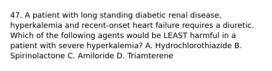 47. A patient with long standing diabetic renal disease, hyperkalemia and recent-onset heart failure requires a diuretic. Which of the following agents would be LEAST harmful in a patient with severe hyperkalemia? A. Hydrochlorothiazide B. Spirinolactone C. Amiloride D. Triamterene