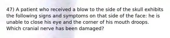 47) A patient who received a blow to the side of the skull exhibits the following signs and symptoms on that side of the face: he is unable to close his eye and the corner of his mouth droops. Which cranial nerve has been damaged?