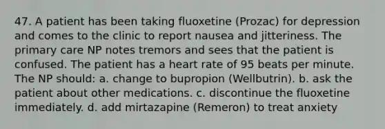 47. A patient has been taking fluoxetine (Prozac) for depression and comes to the clinic to report nausea and jitteriness. The primary care NP notes tremors and sees that the patient is confused. The patient has a heart rate of 95 beats per minute. The NP should: a. change to bupropion (Wellbutrin). b. ask the patient about other medications. c. discontinue the fluoxetine immediately. d. add mirtazapine (Remeron) to treat anxiety