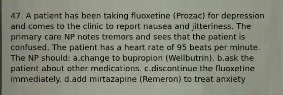 47. A patient has been taking fluoxetine (Prozac) for depression and comes to the clinic to report nausea and jitteriness. The primary care NP notes tremors and sees that the patient is confused. The patient has a heart rate of 95 beats per minute. The NP should: a.change to bupropion (Wellbutrin). b.ask the patient about other medications. c.discontinue the fluoxetine immediately. d.add mirtazapine (Remeron) to treat anxiety