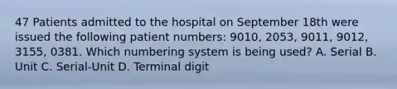 47 Patients admitted to the hospital on September 18th were issued the following patient numbers: 9010, 2053, 9011, 9012, 3155, 0381. Which numbering system is being used? A. Serial B. Unit C. Serial-Unit D. Terminal digit