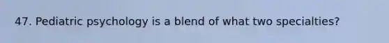 47. Pediatric psychology is a blend of what two specialties?