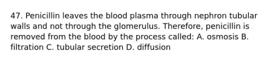 47. Penicillin leaves the blood plasma through nephron tubular walls and not through the glomerulus. Therefore, penicillin is removed from the blood by the process called: A. osmosis B. filtration C. tubular secretion D. diffusion