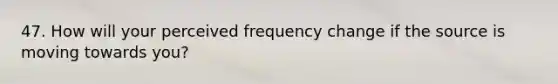 47. How will your perceived frequency change if the source is moving towards you?