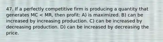 47. If a perfectly competitive firm is producing a quantity that generates MC < MR, then profit: A) is maximized. B) can be increased by increasing production. C) can be increased by decreasing production. D) can be increased by decreasing the price.