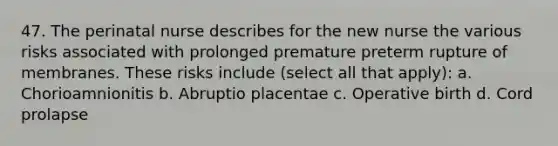 47. The perinatal nurse describes for the new nurse the various risks associated with prolonged premature preterm rupture of membranes. These risks include (select all that apply): a. Chorioamnionitis b. Abruptio placentae c. Operative birth d. Cord prolapse