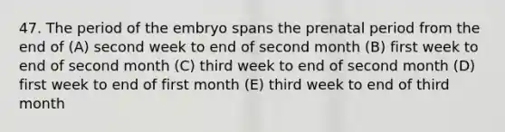 47. The period of the embryo spans the prenatal period from the end of (A) second week to end of second month (B) first week to end of second month (C) third week to end of second month (D) first week to end of first month (E) third week to end of third month